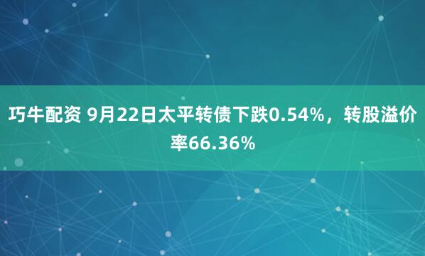 巧牛配资 9月22日太平转债下跌0.54%，转股溢价率66.36%