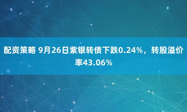配资策略 9月26日紫银转债下跌0.24%，转股溢价率43.06%