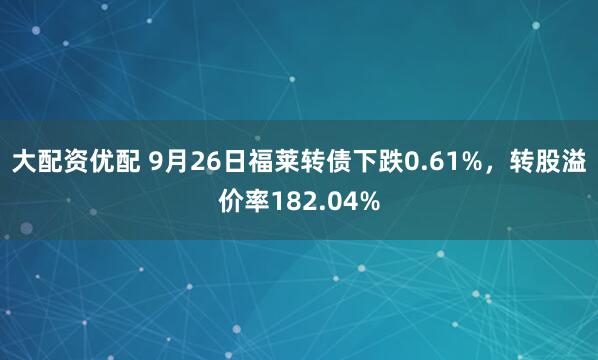 大配资优配 9月26日福莱转债下跌0.61%，转股溢价率182.04%