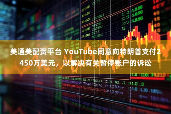 美通美配资平台 YouTube同意向特朗普支付2450万美元，以解决有关暂停账户的诉讼