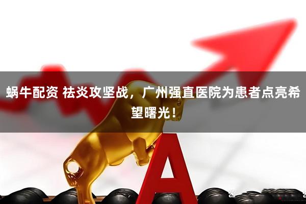 蜗牛配资 祛炎攻坚战，广州强直医院为患者点亮希望曙光！