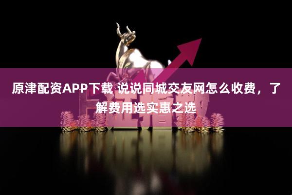 原津配资APP下载 说说同城交友网怎么收费,了解费用选实惠之选