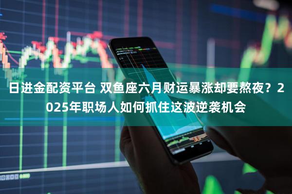日进金配资平台 双鱼座六月财运暴涨却要熬夜？2025年职场人如何抓住这波逆袭机会