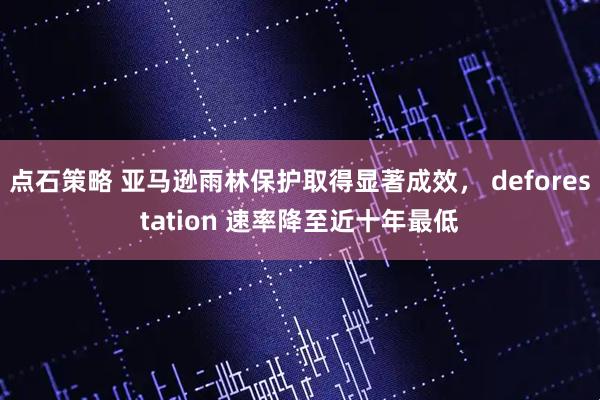 点石策略 亚马逊雨林保护取得显著成效， deforestation 速率降至近十年最低