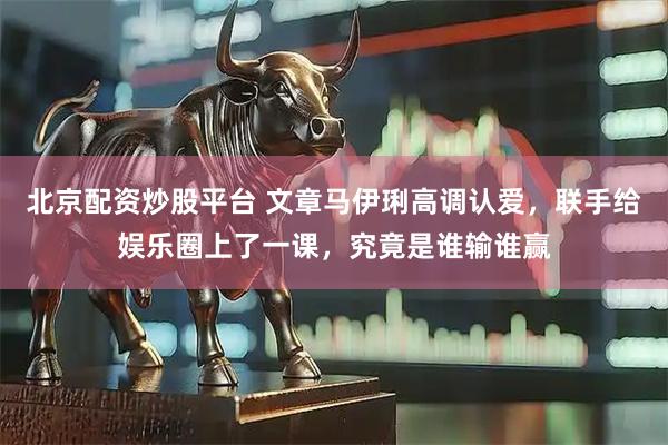 北京配资炒股平台 文章马伊琍高调认爱，联手给娱乐圈上了一课，究竟是谁输谁赢