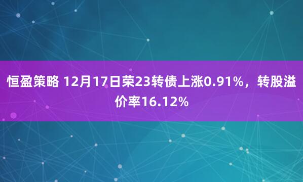 恒盈策略 12月17日荣23转债上涨0.91%,转股溢价率16.12%