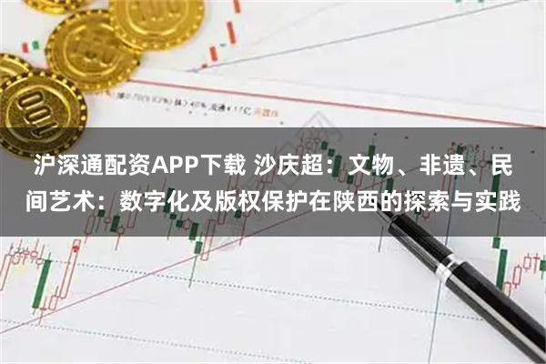 沪深通配资APP下载 沙庆超：文物、非遗、民间艺术：数字化及版权保护在陕西的探索与实践