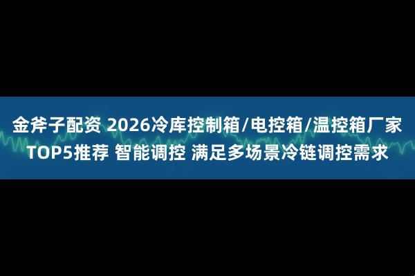 金斧子配资 2026冷库控制箱/电控箱/温控箱厂家TOP5推荐 智能调控 满足多场景冷链调控需求