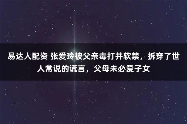 易达人配资 张爱玲被父亲毒打并软禁，拆穿了世人常说的谎言，父母未必爱子女