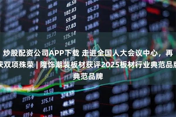 炒股配资公司APP下载 走进全国人大会议中心，再获双项殊荣 | 隆饰潮装板材获评2025板材行业典范品牌