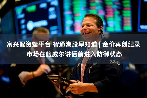 富兴配资端平台 智通港股早知道 | 金价再创纪录 市场在鲍威尔讲话前进入防御状态