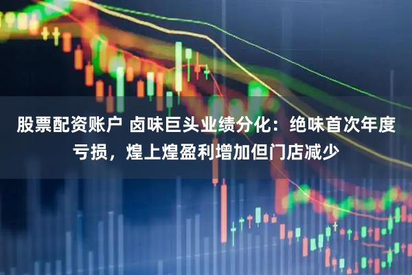 股票配资账户 卤味巨头业绩分化：绝味首次年度亏损，煌上煌盈利增加但门店减少