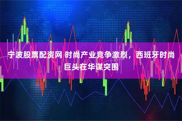 宁波股票配资网 时尚产业竞争激烈，西班牙时尚巨头在华谋突围