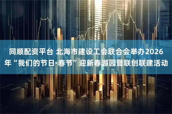 同顺配资平台 北海市建设工会联合会举办2026年“我们的节日·春节”迎新春游园暨联创联建活动