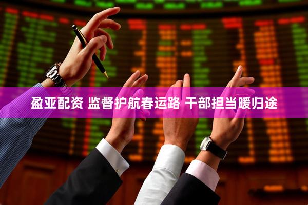 盈亚配资 监督护航春运路 干部担当暖归途