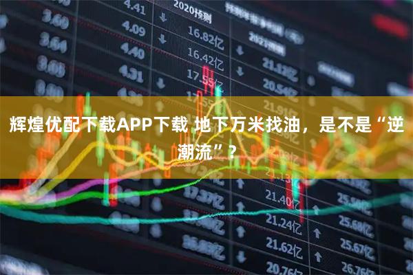 辉煌优配下载APP下载 地下万米找油，是不是“逆潮流”？