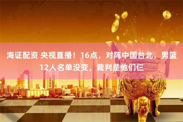 海证配资 央视直播！16点，对阵中国台北，男篮12人名单没变，裁判是他们仨