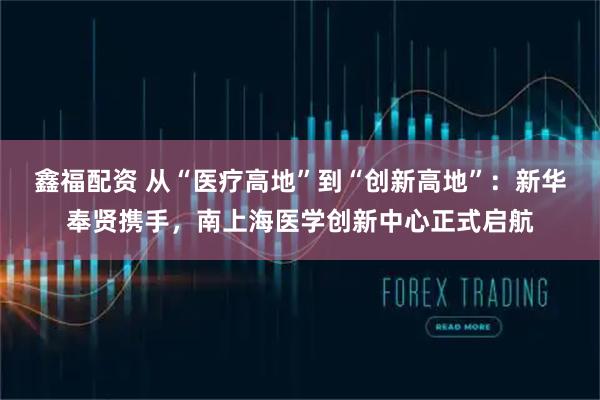 鑫福配资 从“医疗高地”到“创新高地”：新华奉贤携手，南上海医学创新中心正式启航