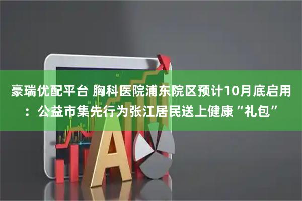 豪瑞优配平台 胸科医院浦东院区预计10月底启用：公益市集先行为张江居民送上健康“礼包”