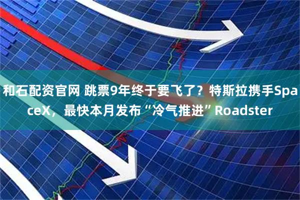 和石配资官网 跳票9年终于要飞了？特斯拉携手SpaceX，最快本月发布“冷气推进”Roadster